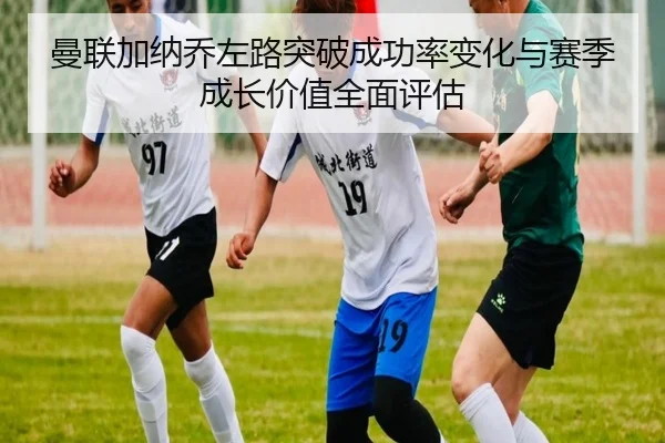 曼联加纳乔左路突破成功率变化与赛季成长价值全面评估