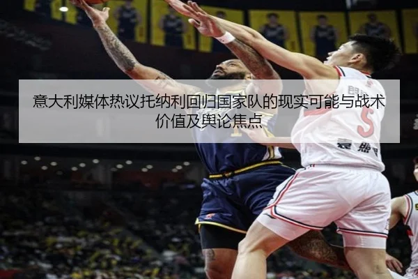 意大利媒体热议托纳利回归国家队的现实可能与战术价值及舆论焦点 - kaiyun