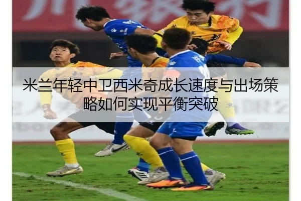 米兰年轻中卫西米奇成长速度与出场策略如何实现平衡突破（kaiyun）