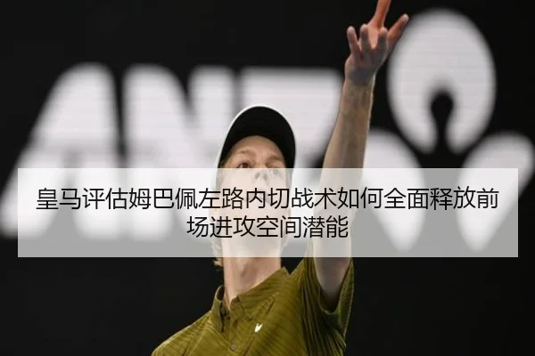皇马评估姆巴佩左路内切战术如何全面释放前场进攻空间潜能