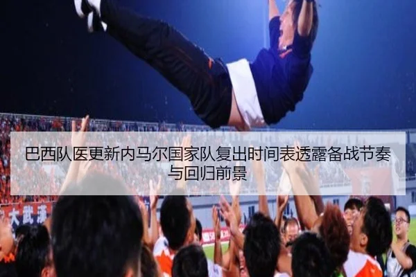 巴西队医更新内马尔国家队复出时间表透露备战节奏与回归前景