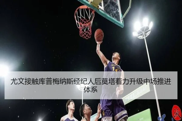 尤文接触库普梅纳斯经纪人后莫塔着力升级中场推进体系（kaiyun）
